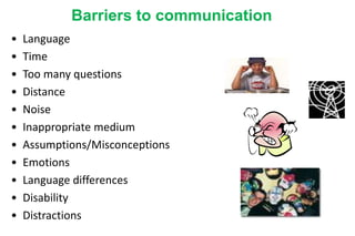 Barriers to communication
• Language
• Time
• Too many questions
• Distance
• Noise
• Inappropriate medium
• Assumptions/Misconceptions
• Emotions
• Language differences
• Disability
• Distractions
 