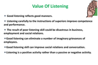 Value Of Listening
 Good listening reflects good manners.
 Listening carefully to the instructions of superiors improve competence
and performance.
 The result of poor listening skill could be disastrous in business,
employment and social relations.
Good listening can eliminate a number of imaginary grievances of
employees.
Good listening skill can improve social relations and conversation.
Listening is a positive activity rather than a passive or negative activity.
 