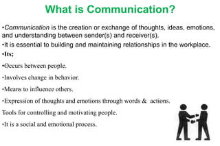 What is Communication?
•Communication is the creation or exchange of thoughts, ideas, emotions,
and understanding between sender(s) and receiver(s).
•It is essential to building and maintaining relationships in the workplace.
•Its;
•Occurs between people.
•Involves change in behavior.
•Means to influence others.
•Expression of thoughts and emotions through words & actions.
Tools for controlling and motivating people.
•It is a social and emotional process.
 