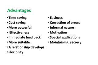 Advantages
• Time saving
• Cost saving
• More powerful
• Effectiveness
• Immediate feed back
• More suitable
• A relationship develops
• Flexibility
• Easiness
• Correction of errors
• Informal nature
• Motivation
• Special applications
• Maintaining secrecy
 