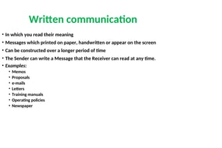 Written communication
• In which you read their meaning
• Messages which printed on paper, handwritten or appear on the screen
• Can be constructed over a longer period of time
• The Sender can write a Message that the Receiver can read at any time.
• Examples:
• Memos
• Proposals
• e-mails
• Letters
• Training manuals
• Operating policies
• Newspaper
 