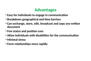 • Easy for individuals to engage in communication
• Breakdown geographical and time barriers
• Can exchange, store, edit, broadcast and copy any written
document
• Few status and position cues
• Allow individuals with disabilities for the communication
• Minimal stress
• Form relationships more rapidly
Advantages
 