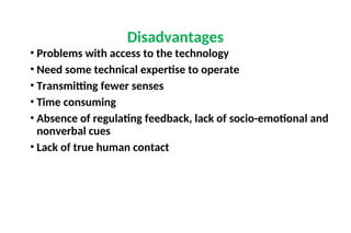 • Problems with access to the technology
• Need some technical expertise to operate
• Transmitting fewer senses
• Time consuming
• Absence of regulating feedback, lack of socio-emotional and
nonverbal cues
• Lack of true human contact
Disadvantages
 