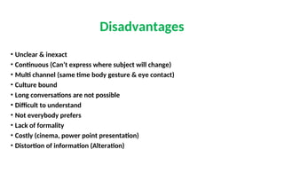 • Unclear & inexact
• Continuous (Can’t express where subject will change)
• Multi channel (same time body gesture & eye contact)
• Culture bound
• Long conversations are not possible
• Difficult to understand
• Not everybody prefers
• Lack of formality
• Costly (cinema, power point presentation)
• Distortion of information (Alteration)
Disadvantages
 