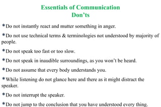 Essentials of Communication
Don’ts
Do not instantly react and mutter something in anger.
Do not use technical terms & terminologies not understood by majority of
people.
Do not speak too fast or too slow.
Do not speak in inaudible surroundings, as you won’t be heard.
Do not assume that every body understands you.
While listening do not glance here and there as it might distract the
speaker.
Do not interrupt the speaker.
Do not jump to the conclusion that you have understood every thing.
 