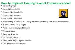 How to Improve Existing Level of Communication?
Improve language.
Improve pronunciation.
Work on voice modulation.
Work on body language.
Read more & Listen more
Avoid reading or watching or listening unwanted literature, gossip, media presentation etc.
Interact with qualitative people.
Practice meditation & good thoughts.
Think and speak.
Do not speak too fast.
Use simple vocabulary.
Do not speak only to impress someone.
Look presentable and confident.
 