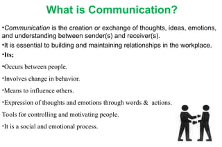 What is Communication?
•Communication is the creation or exchange of thoughts, ideas, emotions,
and understanding between sender(s) and receiver(s).
•It is essential to building and maintaining relationships in the workplace.
•Its;
•Occurs between people.
•Involves change in behavior.
•Means to influence others.
•Expression of thoughts and emotions through words & actions.
Tools for controlling and motivating people.
•It is a social and emotional process.
 