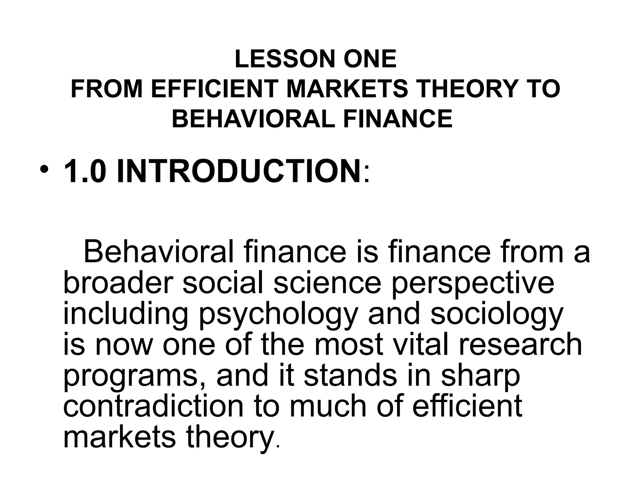 LESSON ONE
FROM EFFICIENT MARKETS THEORY TO
BEHAVIORAL FINANCE
• 1.0 INTRODUCTION:
Behavioral finance is finance from a
broader social science perspective
including psychology and sociology
is now one of the most vital research
programs, and it stands in sharp
contradiction to much of efficient
markets theory.
 