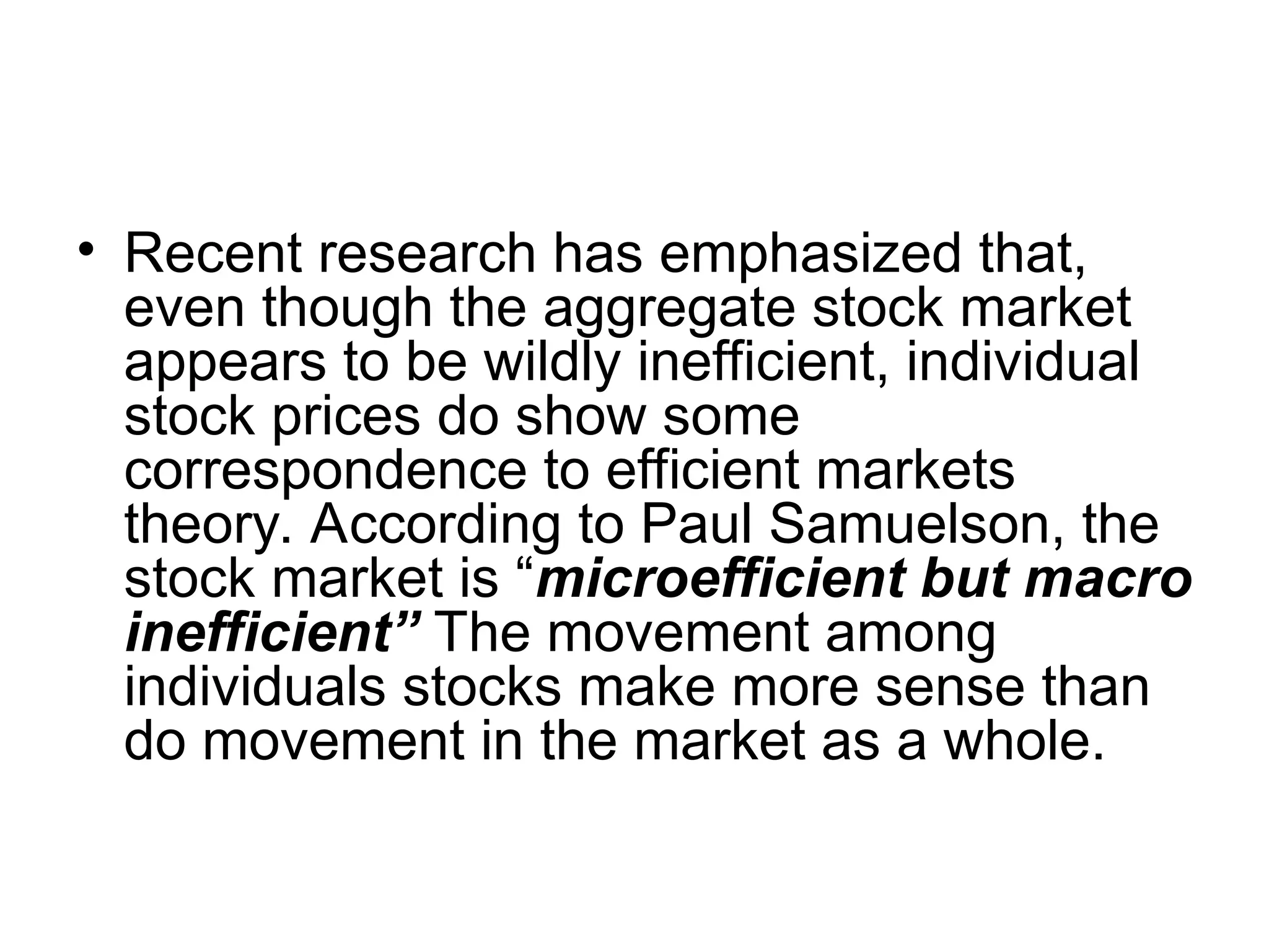 • Recent research has emphasized that,
even though the aggregate stock market
appears to be wildly inefficient, individual
stock prices do show some
correspondence to efficient markets
theory. According to Paul Samuelson, the
stock market is “microefficient but macro
inefficient” The movement among
individuals stocks make more sense than
do movement in the market as a whole.
 