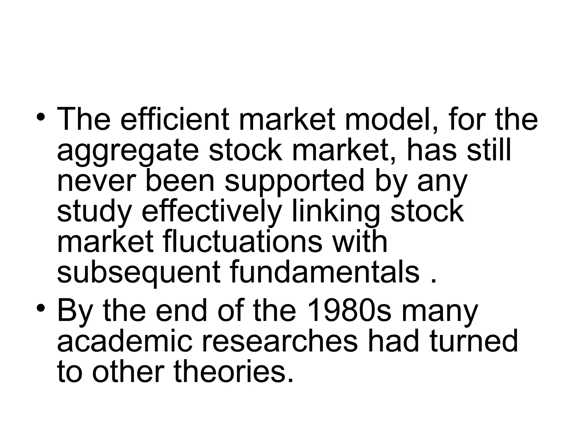 • The efficient market model, for the
aggregate stock market, has still
never been supported by any
study effectively linking stock
market fluctuations with
subsequent fundamentals .
• By the end of the 1980s many
academic researches had turned
to other theories.
 