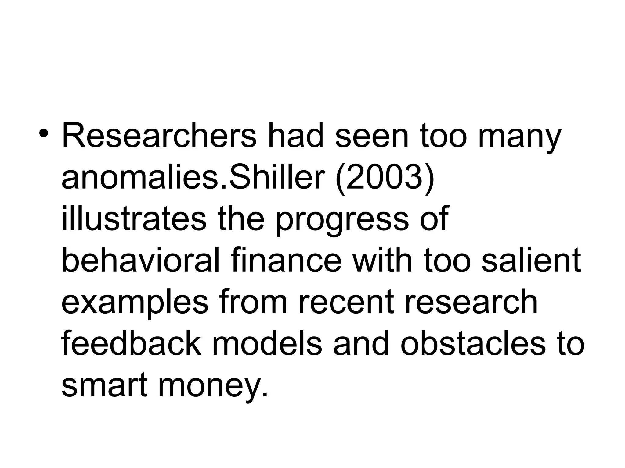 • Researchers had seen too many
anomalies.Shiller (2003)
illustrates the progress of
behavioral finance with too salient
examples from recent research
feedback models and obstacles to
smart money.
 
