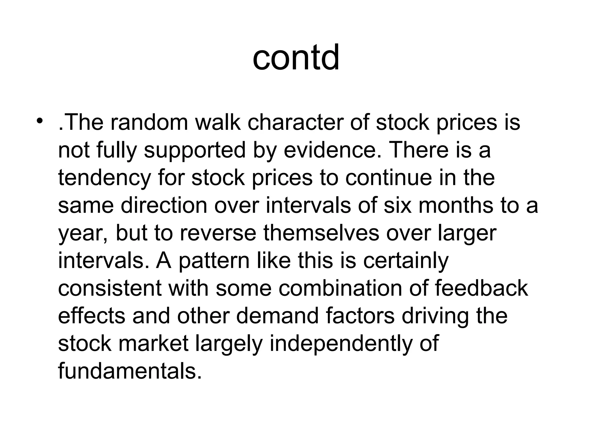 contd
• .The random walk character of stock prices is
not fully supported by evidence. There is a
tendency for stock prices to continue in the
same direction over intervals of six months to a
year, but to reverse themselves over larger
intervals. A pattern like this is certainly
consistent with some combination of feedback
effects and other demand factors driving the
stock market largely independently of
fundamentals.
 
