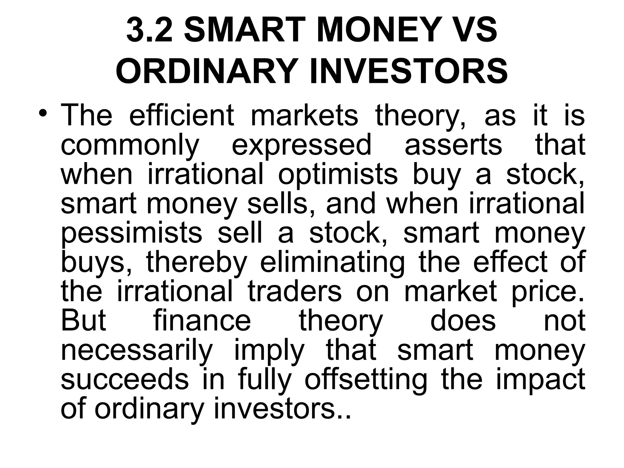 3.2 SMART MONEY VS
ORDINARY INVESTORS
• The efficient markets theory, as it is
commonly expressed asserts that
when irrational optimists buy a stock,
smart money sells, and when irrational
pessimists sell a stock, smart money
buys, thereby eliminating the effect of
the irrational traders on market price.
But finance theory does not
necessarily imply that smart money
succeeds in fully offsetting the impact
of ordinary investors..
 