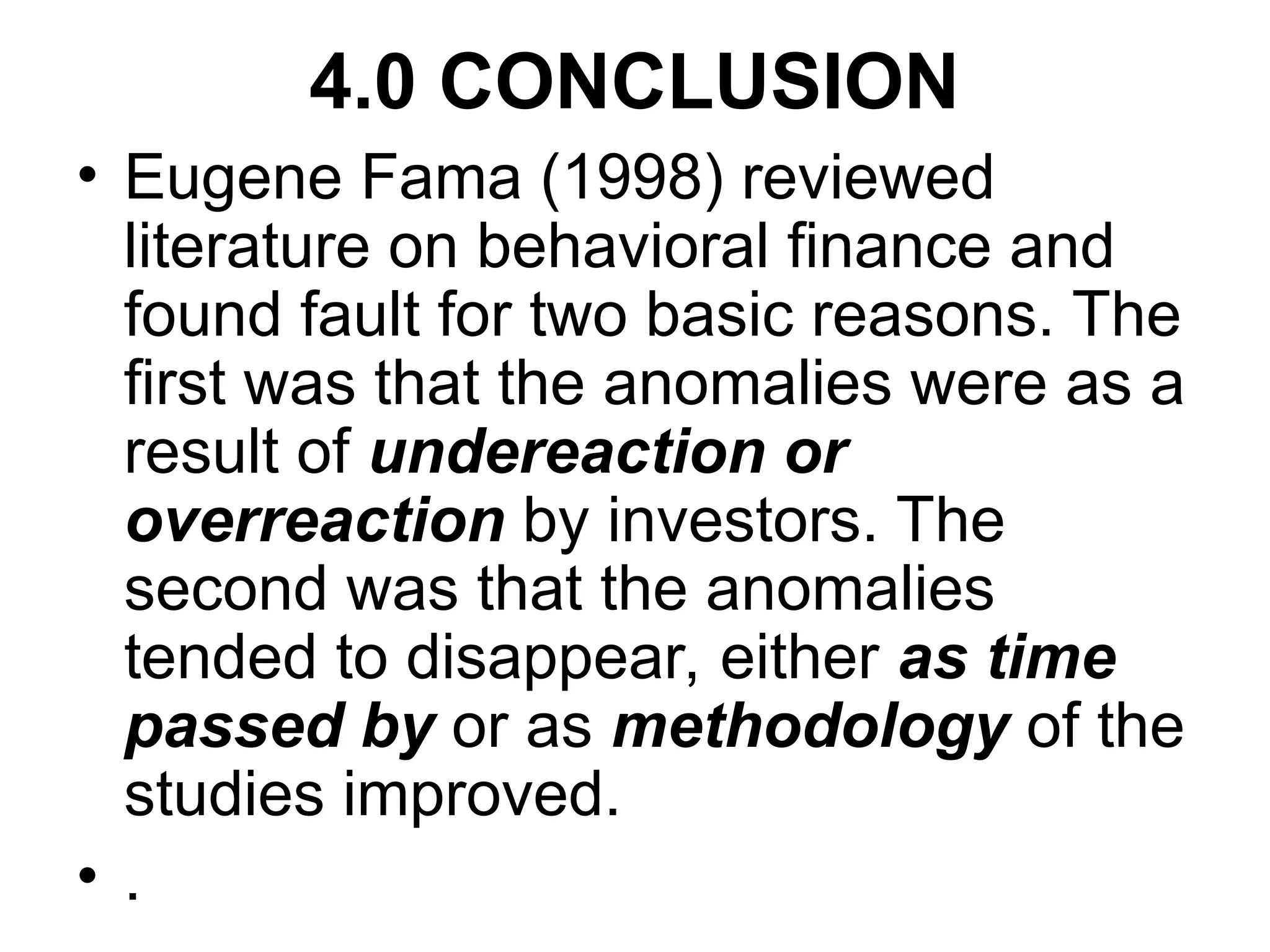 4.0 CONCLUSION
• Eugene Fama (1998) reviewed
literature on behavioral finance and
found fault for two basic reasons. The
first was that the anomalies were as a
result of undereaction or
overreaction by investors. The
second was that the anomalies
tended to disappear, either as time
passed by or as methodology of the
studies improved.
• .
 