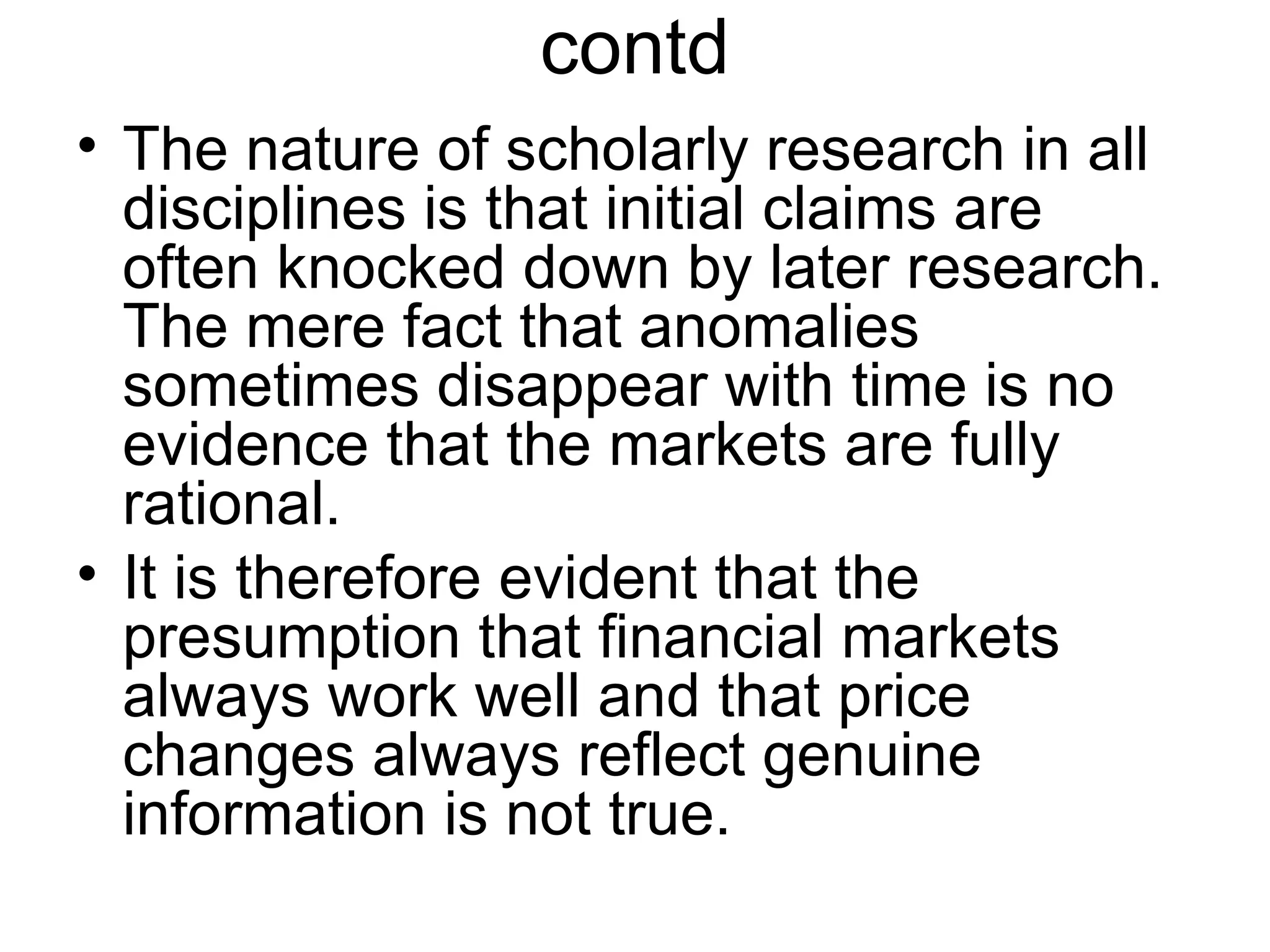 contd
• The nature of scholarly research in all
disciplines is that initial claims are
often knocked down by later research.
The mere fact that anomalies
sometimes disappear with time is no
evidence that the markets are fully
rational.
• It is therefore evident that the
presumption that financial markets
always work well and that price
changes always reflect genuine
information is not true.
 
