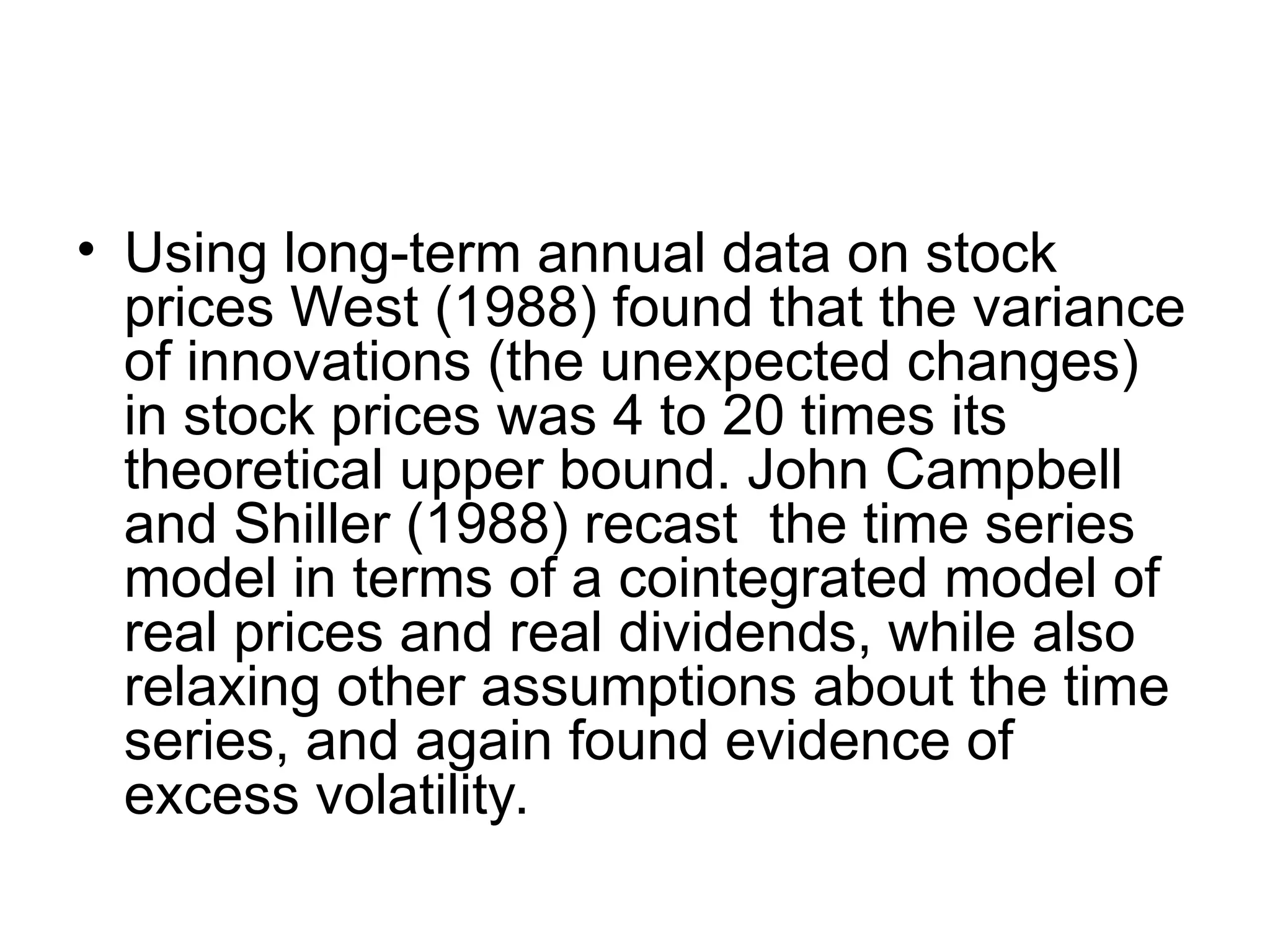• Using long-term annual data on stock
prices West (1988) found that the variance
of innovations (the unexpected changes)
in stock prices was 4 to 20 times its
theoretical upper bound. John Campbell
and Shiller (1988) recast the time series
model in terms of a cointegrated model of
real prices and real dividends, while also
relaxing other assumptions about the time
series, and again found evidence of
excess volatility.
 