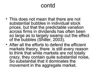 contd
• This does not mean that there are not
substantial bubbles in individual stock
prices, but that the predictable variation
across firms in dividends has often been
so large as to largely swamp out the effect
of the bubbles (Shiller, 2003).
• After all the efforts to defend the efficient
markets theory, there is still every reason
to think that while markets are not totally
crazy, they contain quite substantial noise,
So substantial that it dominates the
movement in the aggregate market.
 