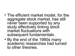 • The efficient market model, for the
aggregate stock market, has still
never been supported by any
study effectively linking stock
market fluctuations with
subsequent fundamentals .
• By the end of the 1980s many
academic researches had turned
to other theories.
 