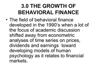 3.0 THE GROWTH OF
BEHAVIORAL FINANCE
• The field of behavioral finance
developed in the 1990’s when a lot of
the focus of academic discussion
shifted away from econometric
analyses of time series on prices,
dividends and earnings toward
developing models of human
psychology as it relates to financial
markets.
 
