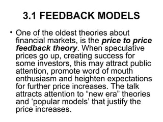 3.1 FEEDBACK MODELS
• One of the oldest theories about
financial markets, is the price to price
feedback theory. When speculative
prices go up, creating success for
some investors, this may attract public
attention, promote word of mouth
enthusiasm and heighten expectations
for further price increases. The talk
attracts attention to “new era” theories
and ‘popular models’ that justify the
price increases.
 