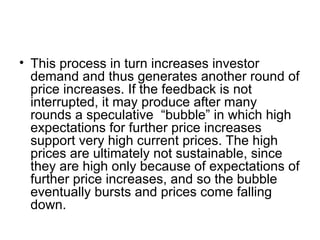 • This process in turn increases investor
demand and thus generates another round of
price increases. If the feedback is not
interrupted, it may produce after many
rounds a speculative “bubble” in which high
expectations for further price increases
support very high current prices. The high
prices are ultimately not sustainable, since
they are high only because of expectations of
further price increases, and so the bubble
eventually bursts and prices come falling
down.
 