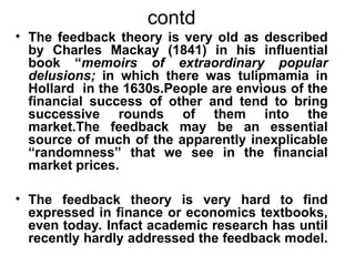 contd
• The feedback theory is very old as described
by Charles Mackay (1841) in his influential
book “memoirs of extraordinary popular
delusions; in which there was tulipmamia in
Hollard in the 1630s.People are envious of the
financial success of other and tend to bring
successive rounds of them into the
market.The feedback may be an essential
source of much of the apparently inexplicable
“randomness” that we see in the financial
market prices.
• The feedback theory is very hard to find
expressed in finance or economics textbooks,
even today. Infact academic research has until
recently hardly addressed the feedback model.
 