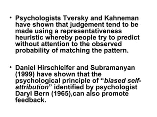 • Psychologists Tversky and Kahneman
have shown that judgement tend to be
made using a representativeness
heuristic whereby people try to predict
without attention to the observed
probability of matching the pattern.
• Daniel Hirschleifer and Subramanyan
(1999) have shown that the
psychological principle of “biased self-
attribution” identified by psychologist
Daryl Bern (1965),can also promote
feedback.
 