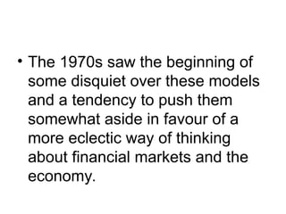 • The 1970s saw the beginning of
some disquiet over these models
and a tendency to push them
somewhat aside in favour of a
more eclectic way of thinking
about financial markets and the
economy.
 