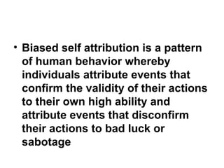 • Biased self attribution is a pattern
of human behavior whereby
individuals attribute events that
confirm the validity of their actions
to their own high ability and
attribute events that disconfirm
their actions to bad luck or
sabotage
 