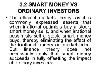 3.2 SMART MONEY VS
ORDINARY INVESTORS
• The efficient markets theory, as it is
commonly expressed asserts that
when irrational optimists buy a stock,
smart money sells, and when irrational
pessimists sell a stock, smart money
buys, thereby eliminating the effect of
the irrational traders on market price.
But finance theory does not
necessarily imply that smart money
succeeds in fully offsetting the impact
of ordinary investors..
 