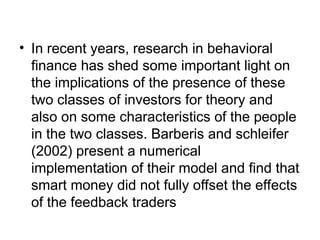 • In recent years, research in behavioral
finance has shed some important light on
the implications of the presence of these
two classes of investors for theory and
also on some characteristics of the people
in the two classes. Barberis and schleifer
(2002) present a numerical
implementation of their model and find that
smart money did not fully offset the effects
of the feedback traders
 