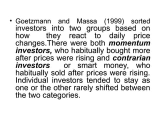 • Goetzmann and Massa (1999) sorted
investors into two groups based on
how they react to daily price
changes.There were both momentum
investors, who habitually bought more
after prices were rising and contrarian
investors or smart money, who
habitually sold after prices were rising.
Individual investors tended to stay as
one or the other rarely shifted between
the two categories.
 
