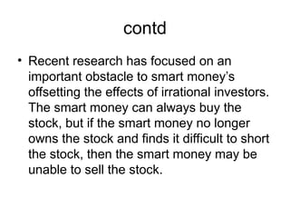 contd
• Recent research has focused on an
important obstacle to smart money’s
offsetting the effects of irrational investors.
The smart money can always buy the
stock, but if the smart money no longer
owns the stock and finds it difficult to short
the stock, then the smart money may be
unable to sell the stock.
 