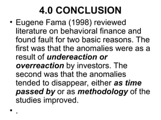 4.0 CONCLUSION
• Eugene Fama (1998) reviewed
literature on behavioral finance and
found fault for two basic reasons. The
first was that the anomalies were as a
result of undereaction or
overreaction by investors. The
second was that the anomalies
tended to disappear, either as time
passed by or as methodology of the
studies improved.
• .
 