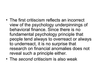 • The first critiscism reflects an incorrect
view of the psychology underpinnings of
behavioral finance. Since there is no
fundamental psychology principle that
people tend always to overreact or always
to underreact, it is no surprise that
research on financial anomalies does not
reveal such a principle either.
• The second critiscism is also weak
 
