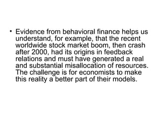 • Evidence from behavioral finance helps us
understand, for example, that the recent
worldwide stock market boom, then crash
after 2000, had its origins in feedback
relations and must have generated a real
and substantial misallocation of resources.
The challenge is for economists to make
this reality a better part of their models.
 
