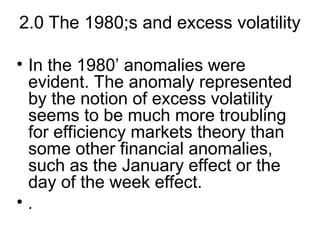 2.0 The 1980;s and excess volatility
• In the 1980’ anomalies were
evident. The anomaly represented
by the notion of excess volatility
seems to be much more troubling
for efficiency markets theory than
some other financial anomalies,
such as the January effect or the
day of the week effect.
• .
 