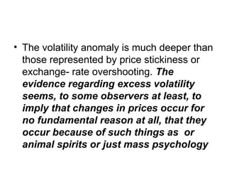 • The volatility anomaly is much deeper than
those represented by price stickiness or
exchange- rate overshooting. The
evidence regarding excess volatility
seems, to some observers at least, to
imply that changes in prices occur for
no fundamental reason at all, that they
occur because of such things as or
animal spirits or just mass psychology
 