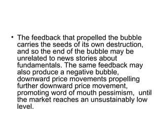 • The feedback that propelled the bubble
carries the seeds of its own destruction,
and so the end of the bubble may be
unrelated to news stories about
fundamentals. The same feedback may
also produce a negative bubble,
downward price movements propelling
further downward price movement,
promoting word of mouth pessimism, until
the market reaches an unsustainably low
level.
 