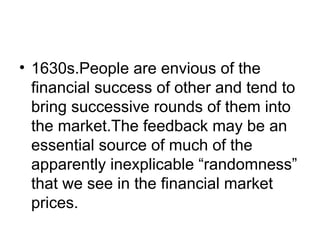 • 1630s.People are envious of the
financial success of other and tend to
bring successive rounds of them into
the market.The feedback may be an
essential source of much of the
apparently inexplicable “randomness”
that we see in the financial market
prices.
 