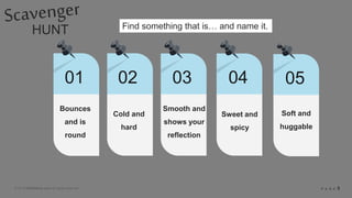 © 2018 Slidefabric.com All rights reserved. P A G E 5
HUNT
01 02 03 04
Bounces
and is
round
Find something that is… and name it.
05
Cold and
hard
Smooth and
shows your
reflection
Sweet and
spicy
Soft and
huggable
 