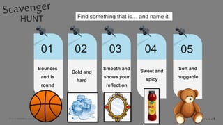 © 2018 Slidefabric.com All rights reserved. P A G E 6
HUNT
01 02 03 04
Bounces
and is
round
Find something that is… and name it.
05
Cold and
hard
Smooth and
shows your
reflection
Sweet and
spicy
Soft and
huggable
 