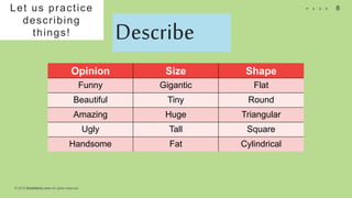 © 2018 Slidefabric.com All rights reserved.
8P A G E
Let us practice
describing
things! Describe
Opinion Size Shape
Funny Gigantic Flat
Beautiful Tiny Round
Amazing Huge Triangular
Ugly Tall Square
Handsome Fat Cylindrical
 