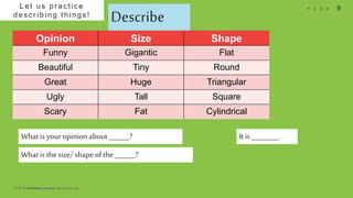 © 2018 Slidefabric.com All rights reserved.
9P A G ELet us pr ac tic e
des c ribing things !
Describe
Opinion Size Shape
Funny Gigantic Flat
Beautiful Tiny Round
Great Huge Triangular
Ugly Tall Square
Scary Fat Cylindrical
What is the size/ shape of the ______?
What is your opinion about ______? It is ________.
 