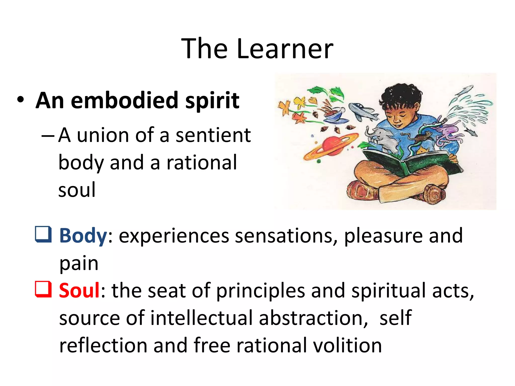 The Learner
• An embodied spirit
–A union of a sentient
body and a rational
soul
 Body: experiences sensations, pleasure and
pain
 Soul: the seat of principles and spiritual acts,
source of intellectual abstraction, self
reflection and free rational volition
 