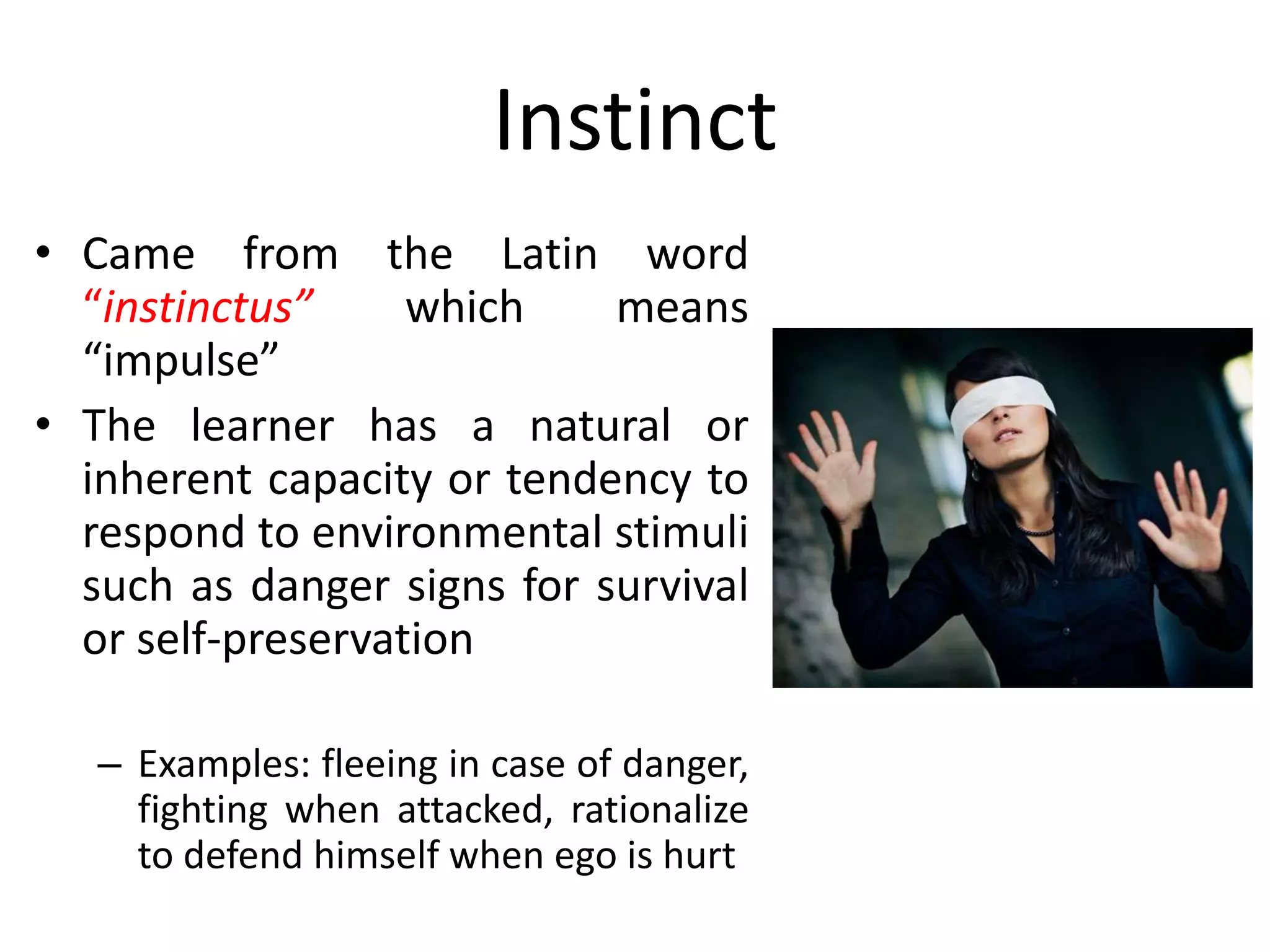 Instinct
• Came from the Latin word
“instinctus” which means
“impulse”
• The learner has a natural or
inherent capacity or tendency to
respond to environmental stimuli
such as danger signs for survival
or self-preservation
– Examples: fleeing in case of danger,
fighting when attacked, rationalize
to defend himself when ego is hurt
 