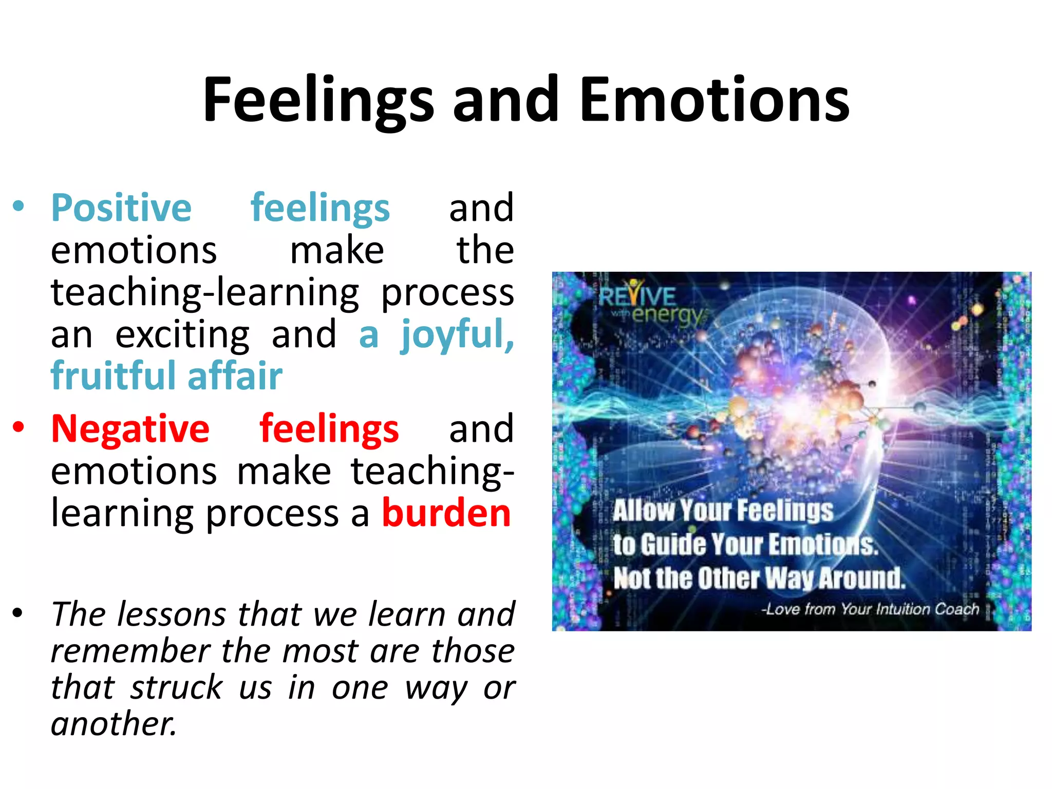 Feelings and Emotions
• Positive feelings and
emotions make the
teaching-learning process
an exciting and a joyful,
fruitful affair
• Negative feelings and
emotions make teaching-
learning process a burden
• The lessons that we learn and
remember the most are those
that struck us in one way or
another.
 