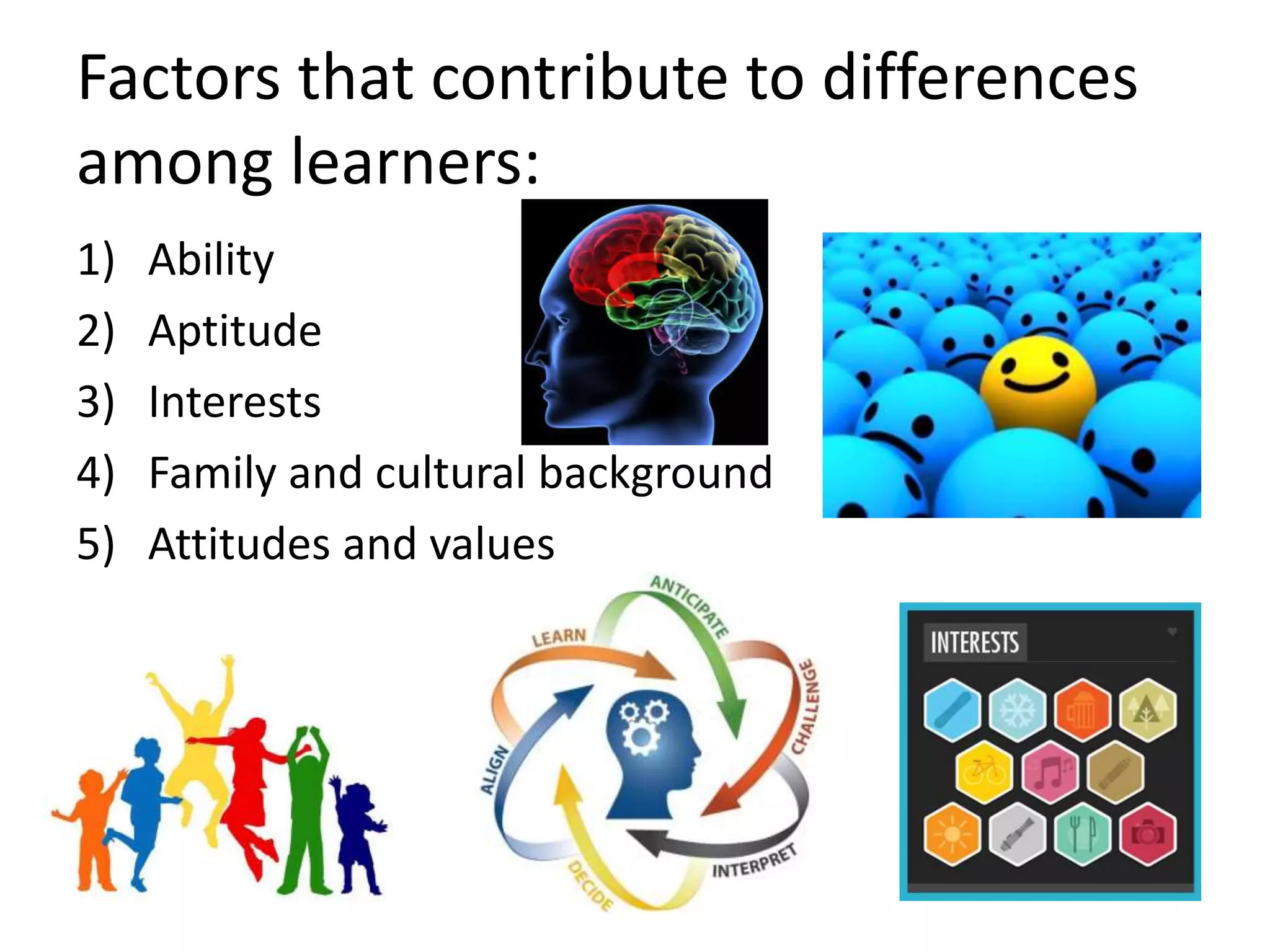 Factors that contribute to differences
among learners:
1) Ability
2) Aptitude
3) Interests
4) Family and cultural background
5) Attitudes and values
 