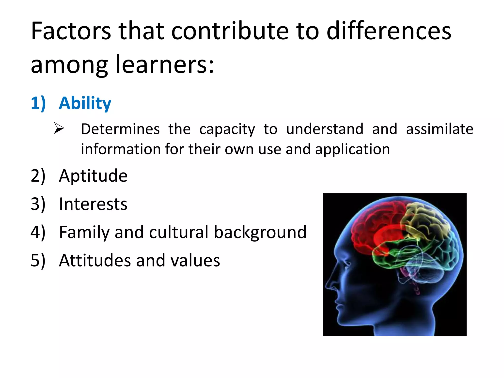 Factors that contribute to differences
among learners:
1) Ability
 Determines the capacity to understand and assimilate
information for their own use and application
2) Aptitude
3) Interests
4) Family and cultural background
5) Attitudes and values
 