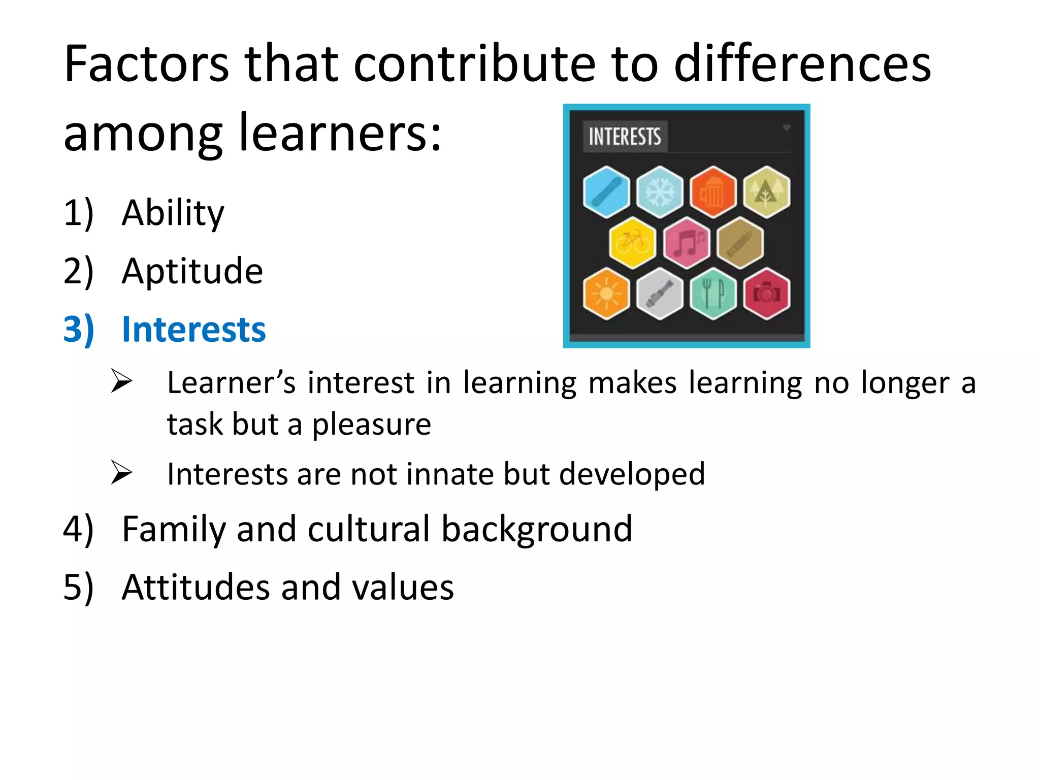 Factors that contribute to differences
among learners:
1) Ability
2) Aptitude
3) Interests
 Learner’s interest in learning makes learning no longer a
task but a pleasure
 Interests are not innate but developed
4) Family and cultural background
5) Attitudes and values
 